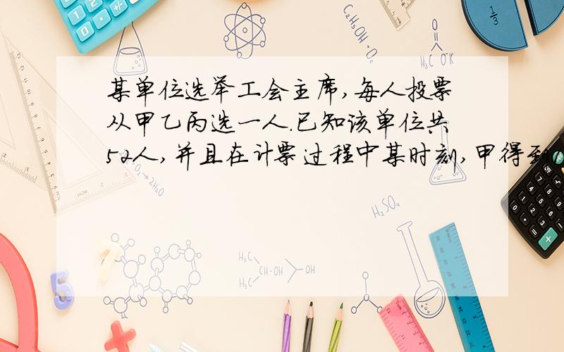 某单位选举工会主席,每人投票从甲乙丙选一人.已知该单位共52人,并且在计票过程中某时刻,甲得到17票,乙得到16票,丙得到11票,如果得票比其他俩人都多的候选人将成为工会主席,那么甲至少再