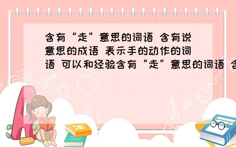 含有“走”意思的词语 含有说意思的成语 表示手的动作的词语 可以和经验含有“走”意思的词语 含有说意思的成语 表示手的动作的词语 可以和经验搭配的词语（至少四个）