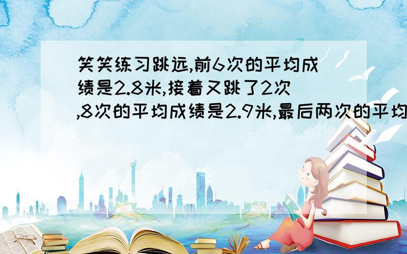 笑笑练习跳远,前6次的平均成绩是2.8米,接着又跳了2次,8次的平均成绩是2.9米,最后两次的平均分是多少米?