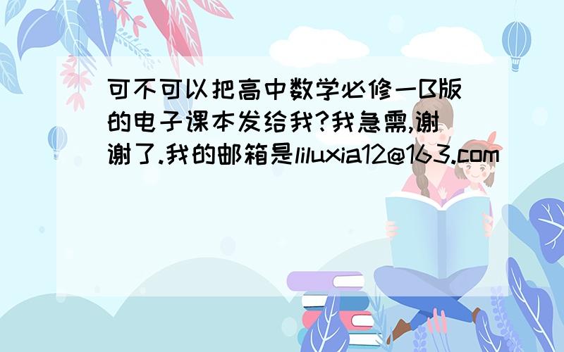 可不可以把高中数学必修一B版的电子课本发给我?我急需,谢谢了.我的邮箱是liluxia12@163.com