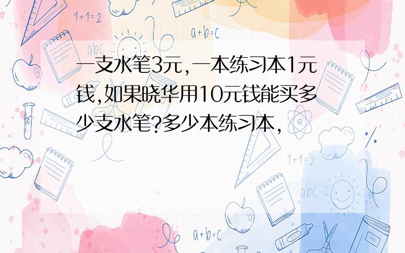 一支水笔3元,一本练习本1元钱,如果晓华用10元钱能买多少支水笔?多少本练习本,