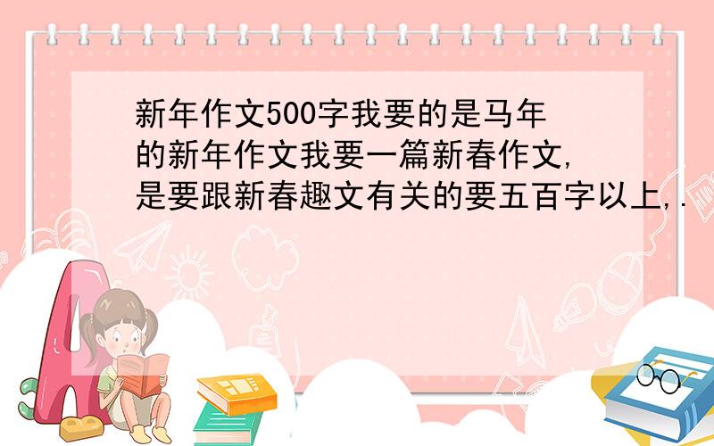 新年作文500字我要的是马年的新年作文我要一篇新春作文,是要跟新春趣文有关的要五百字以上,.