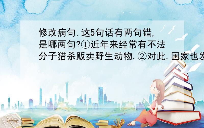 修改病句,这5句话有两句错,是哪两句?①近年来经常有不法分子猎杀贩卖野生动物.②对此,国家也发布了保护野生动物的法律.③可是,有些不法分子还是大量的捕杀野生动物.④这样不仅会导致