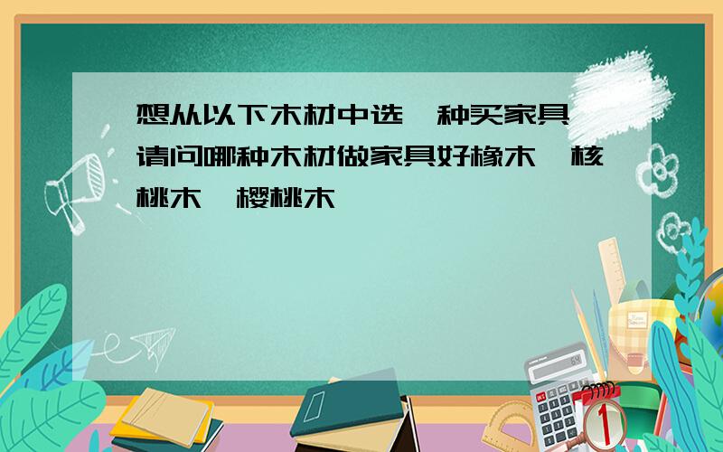 想从以下木材中选一种买家具,请问哪种木材做家具好橡木,核桃木,樱桃木