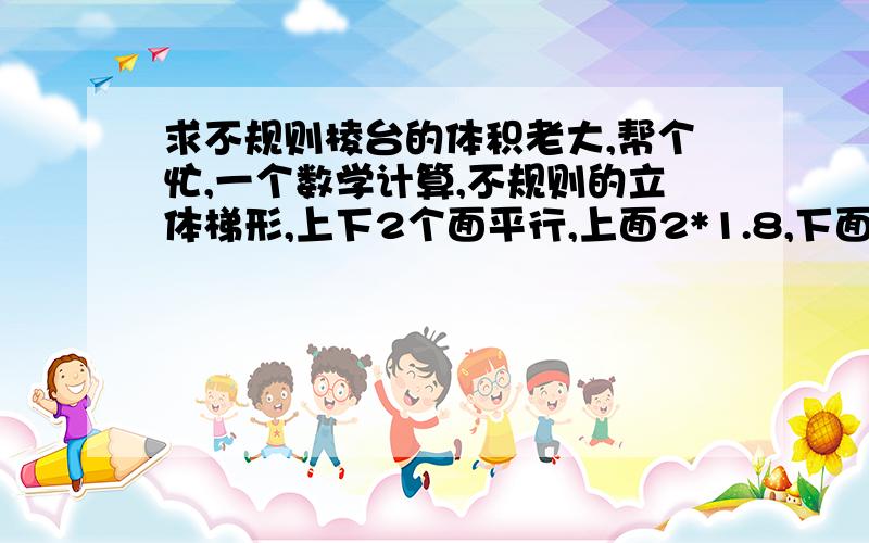 求不规则棱台的体积老大,帮个忙,一个数学计算,不规则的立体梯形,上下2个面平行,上面2*1.8,下面1.8*1.8,两个平面高5,三个侧面垂直于上下底.求体积.