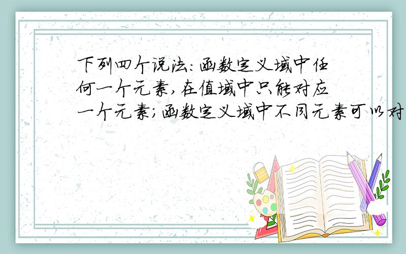 下列四个说法:函数定义域中任何一个元素,在值域中只能对应一个元素;函数定义域中不同元素可以对应值域中相下列四个说法:1、函数定义域中任何一个元素,在值域中只能对应一个元素;2、