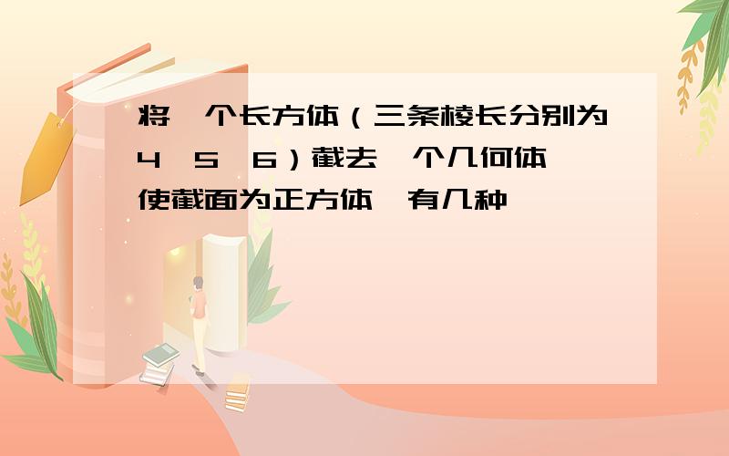 将一个长方体（三条棱长分别为4、5、6）截去一个几何体,使截面为正方体,有几种