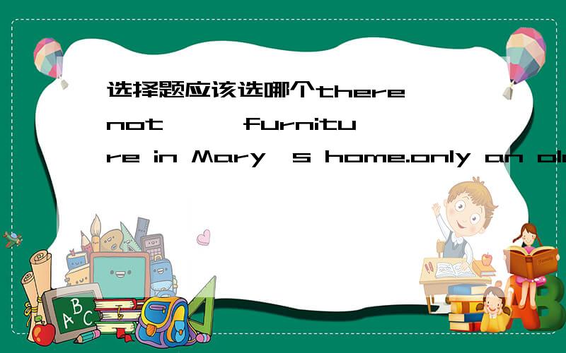 选择题应该选哪个there not { }furniture in Mary's home.only an old table in it A any B much C many D some应该选哪个