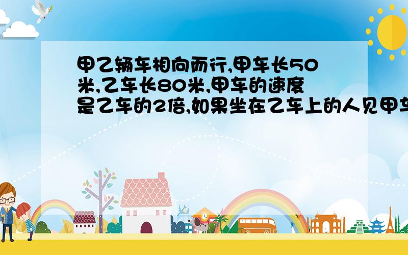 甲乙辆车相向而行,甲车长50米,乙车长80米,甲车的速度是乙车的2倍,如果坐在乙车上的人见甲车驶过窗口的时间是5秒,那么坐在甲车的人见乙车驶过窗口的时间是多少秒?