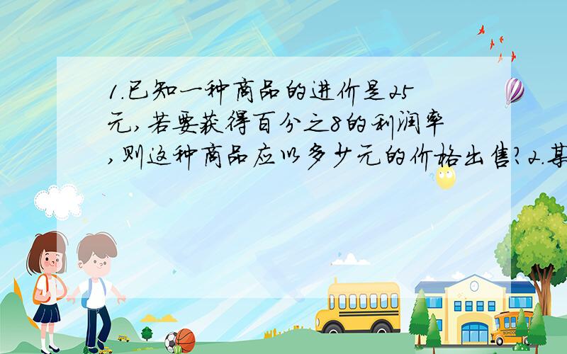 1.已知一种商品的进价是25元,若要获得百分之8的利润率,则这种商品应以多少元的价格出售?2.某商场把进价为1980元的商品按标价的八折销售,仍可获利百分之10,设这中商品为x元,则方程为3.某商