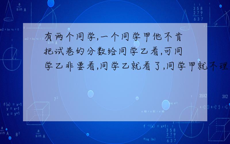 有两个同学,一个同学甲他不肯把试卷的分数给同学乙看,可同学乙非要看,同学乙就看了,同学甲就不理同学