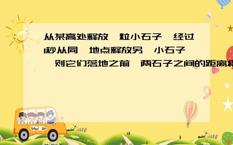 从某高处释放一粒小石子,经过1秒从同一地点释放另一小石子,则它们落地之前,两石子之间的距离将（ ）.A.保持不变B.不断变大C.不断减小D.有时增大有时减小