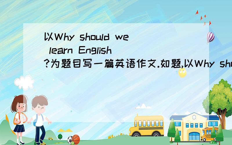 以Why should we learn English?为题目写一篇英语作文.如题,以Why should we learn English?为题目写一篇英语作文,5句话以上,要高一水平的,快要交上去了