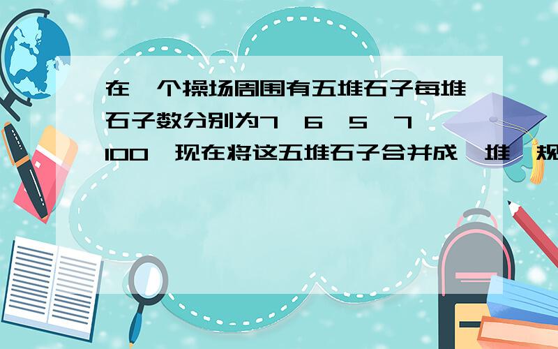 在一个操场周围有五堆石子每堆石子数分别为7、6、5、7、100,现在将这五堆石子合并成一堆,规定：在一个操场周围有五堆石子每堆石子数分别为7、6、5、7、100,现在将这五堆石子合并成一堆,