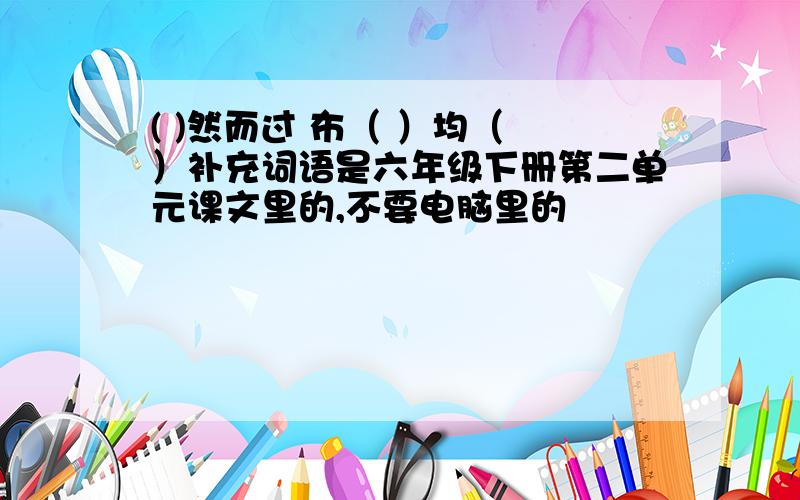 ( )然而过 布（ ）均（ ）补充词语是六年级下册第二单元课文里的,不要电脑里的