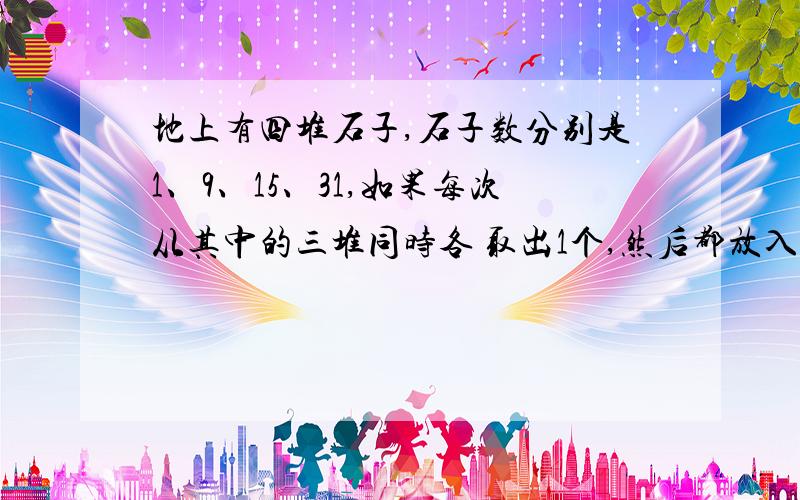 地上有四堆石子,石子数分别是1、9、15、31,如果每次从其中的三堆同时各 取出1个,然后都放入第四堆中,那么,能否经过若干次操作,使得这四堆石子的个数都相同?