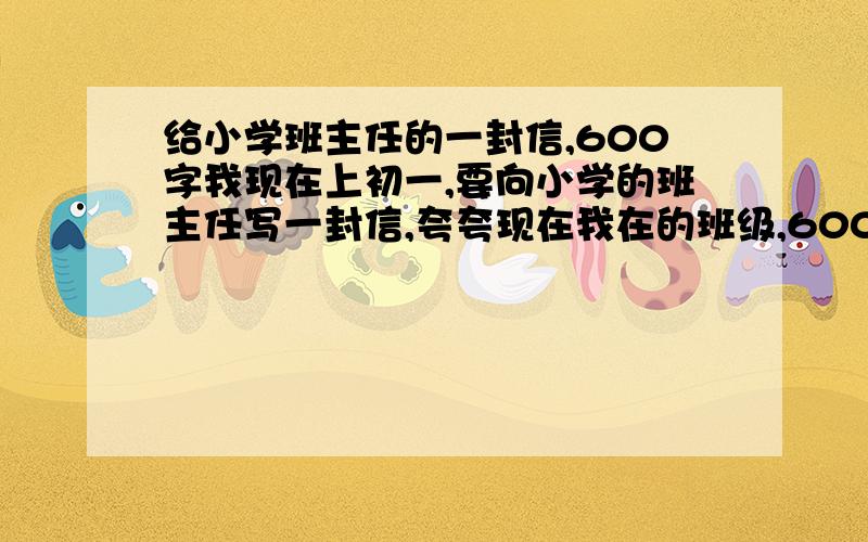 给小学班主任的一封信,600字我现在上初一,要向小学的班主任写一封信,夸夸现在我在的班级,600字.虽然开学才4个月,但已经拿到好多奖项了,如：军训优胜班级、朗诵比赛一等奖……注意看清