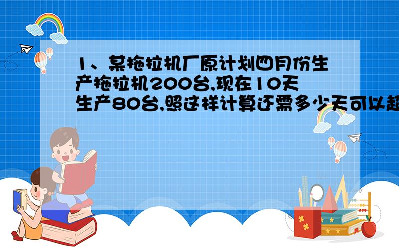 1、某拖拉机厂原计划四月份生产拖拉机200台,现在10天生产80台,照这样计算还需多少天可以超产完成任务20%?2、一辆客车从甲地到乙地,原来时速50千米,需要7.2小时到达,现在用3.5小时可行252千