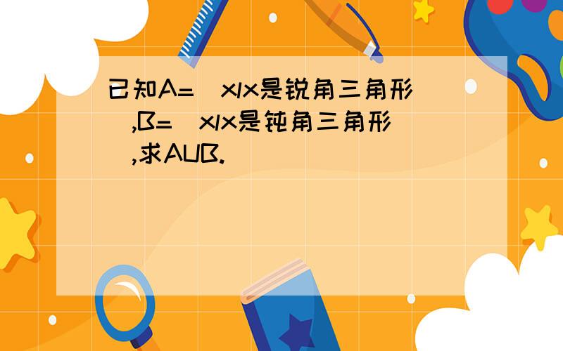 已知A=（xlx是锐角三角形）,B=（xlx是钝角三角形）,求AUB.