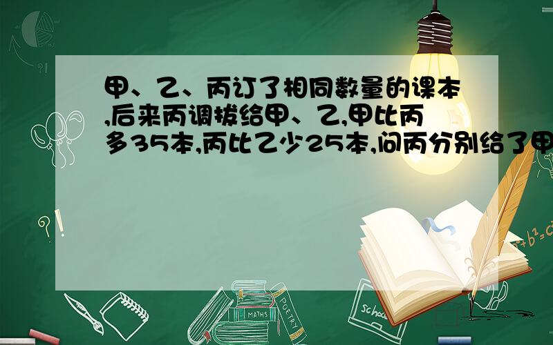 甲、乙、丙订了相同数量的课本,后来丙调拔给甲、乙,甲比丙多35本,丙比乙少25本,问丙分别给了甲、乙几