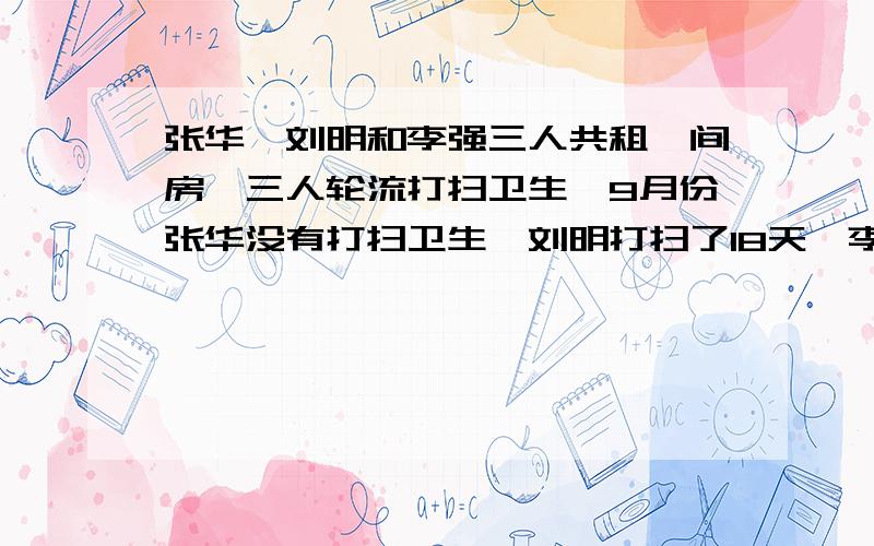 张华、刘明和李强三人共租一间房,三人轮流打扫卫生,9月份张华没有打扫卫生,刘明打扫了18天,李强打扫了