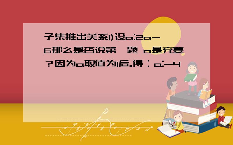 子集推出关系1)设a:2a-6那么是否说第一题 a是充要？因为a取值为1后。得：a:-4