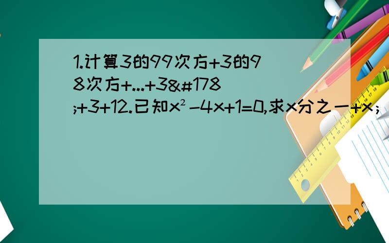 1.计算3的99次方+3的98次方+...+3²+3+12.已知x²-4x+1=0,求x分之一+x；x²分之一+x²；x³分之一+x³,x的4次方分之一+x的4次方；（x³-x³分之一）²