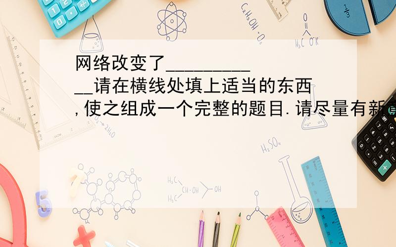 网络改变了___________请在横线处填上适当的东西,使之组成一个完整的题目.请尽量有新意一些,不要千篇一律.