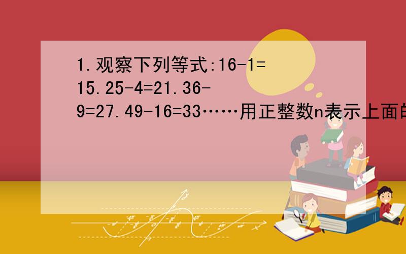 1.观察下列等式:16-1=15.25-4=21.36-9=27.49-16=33……用正整数n表示上面的一系列列等式所反映出来的规律______2.已知x.y满足x的平方加上y的平方加上5/4等于2倍的x加y,求代数式x加y的和减去x与y的积(必