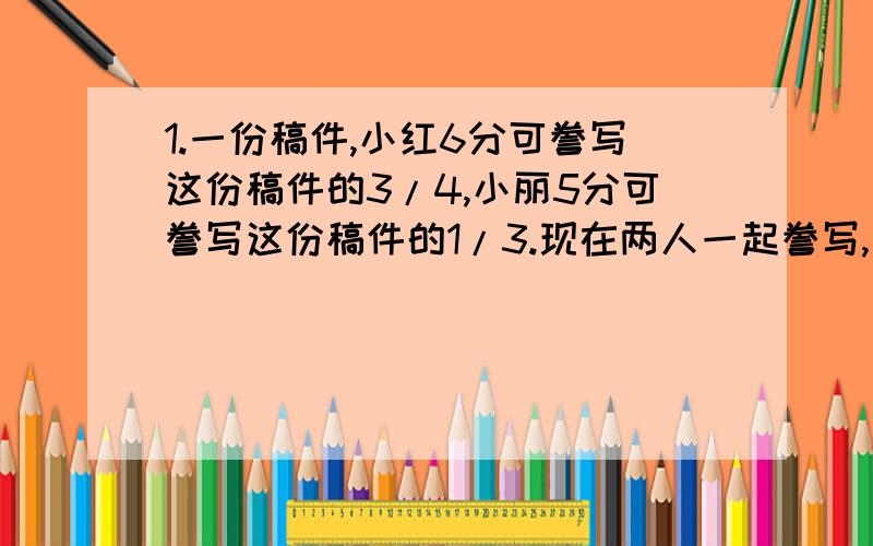 1.一份稿件,小红6分可誊写这份稿件的3/4,小丽5分可誊写这份稿件的1/3.现在两人一起誊写,几分可以誊写完?2.有一项工程,甲队单独做10天完成,乙队单独做12天完成.乙队单独做了5天后由甲队接着