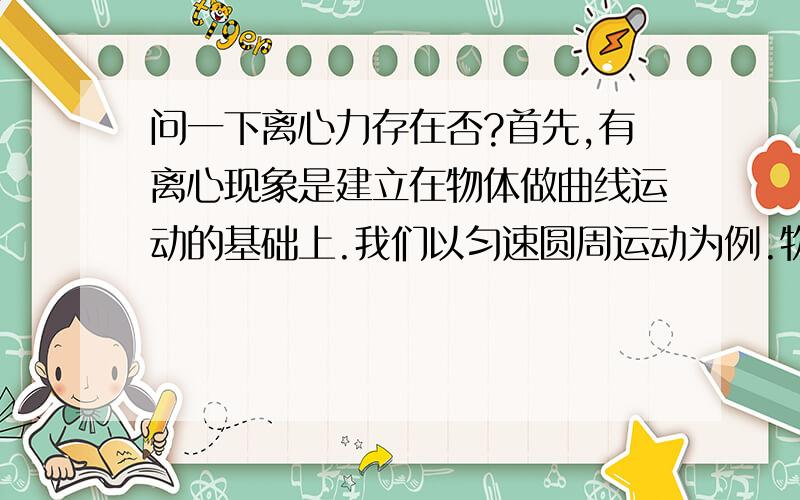 问一下离心力存在否?首先,有离心现象是建立在物体做曲线运动的基础上.我们以匀速圆周运动为例.物体运动皆需参照系,运动是相对的嘛.所以说如果没有他物可供参照,物体本身根本转不起来