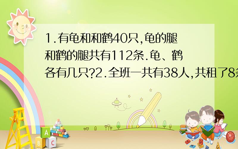 1.有龟和和鹤40只,龟的腿和鹤的腿共有112条.龟、鹤各有几只?2.全班一共有38人,共租了8条船,每条船都坐满了.大小船各租了几条?（大船乘6人,小船乘4人）3.新星小学“环保卫士”小分队12人参