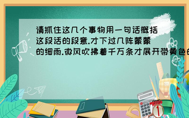 请抓住这几个事物用一句话概括这段话的段意.才下过几阵蒙蒙的细雨.微风吹拂着千万条才展开带黄色的嫩叶的柳丝.青的草,绿的叶,各色鲜艳的花,都像赶集似的聚拢过来,形成了光彩夺目的春