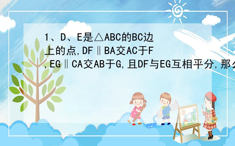 1、D、E是△ABC的BC边上的点,DF‖BA交AC于F,EG‖CA交AB于G,且DF与EG互相平分,那么BD、DE、CE三线段长度有何关系?为什么?2、点E、F分别是平行四边形ABCD中AB、CD边的中点,AF、DE交于点M,BF、CE交于点N.