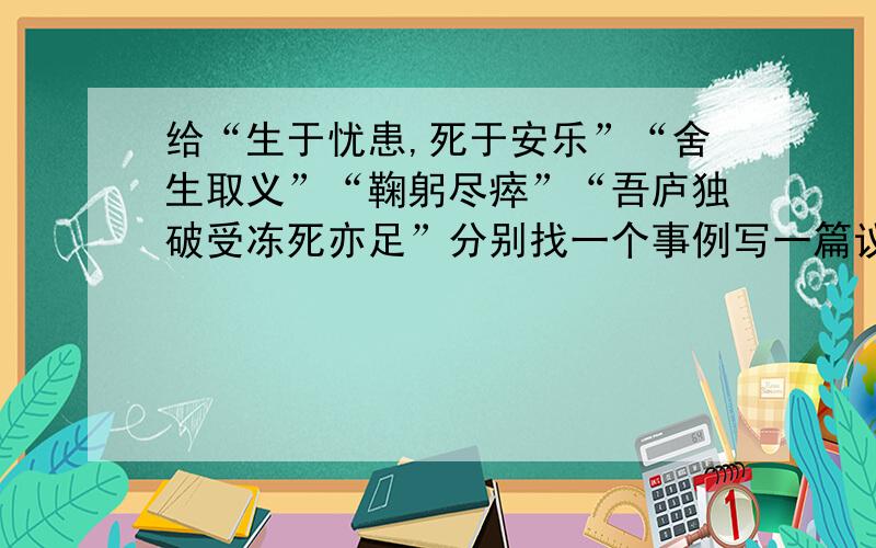 给“生于忧患,死于安乐”“舍生取义”“鞠躬尽瘁”“吾庐独破受冻死亦足”分别找一个事例写一篇议论文