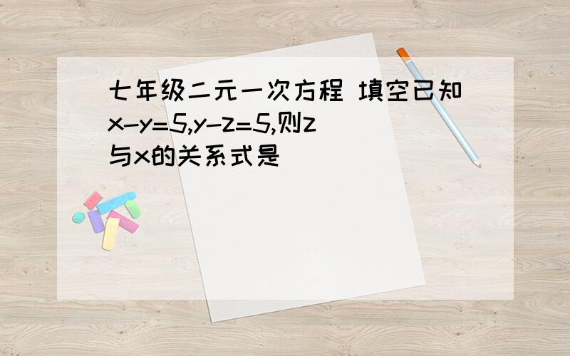 七年级二元一次方程 填空已知x-y=5,y-z=5,则z与x的关系式是（）