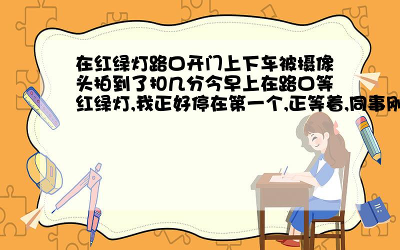 在红绿灯路口开门上下车被摄像头拍到了扣几分今早上在路口等红绿灯,我正好停在第一个,正等着,同事刚好过马路看见我了,就直接走过来开门上车了,我囧了.我知道路口路上不能开门上下客