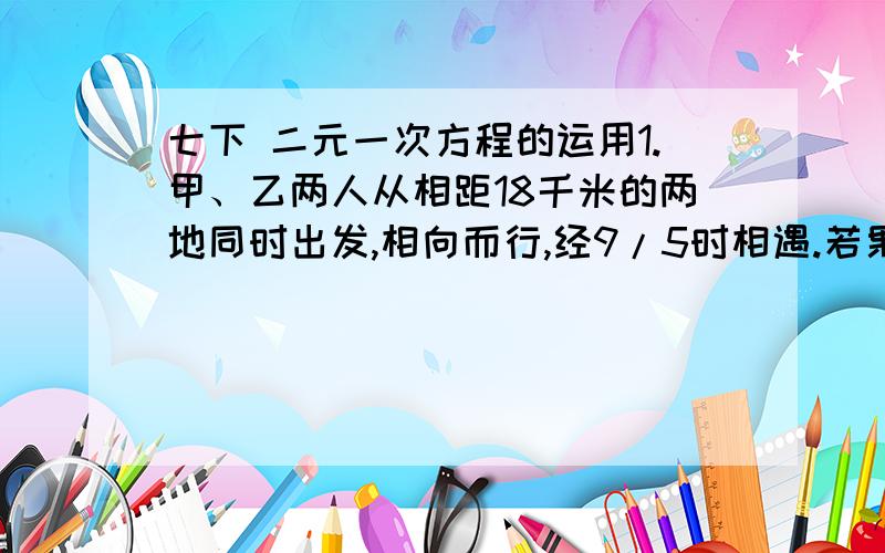 七下 二元一次方程的运用1.甲、乙两人从相距18千米的两地同时出发,相向而行,经9/5时相遇.若果甲比乙先出发2/3时,那么在乙出发后经3/2时两人相遇.求甲、乙两人的速度.2.某校教师参加茶话会