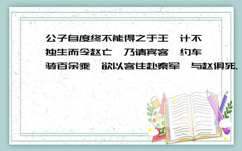 公子自度终不能得之于王,计不独生而令赵亡,乃请宾客,约车骑百余乘,欲以客往赴秦军,与赵俱死.