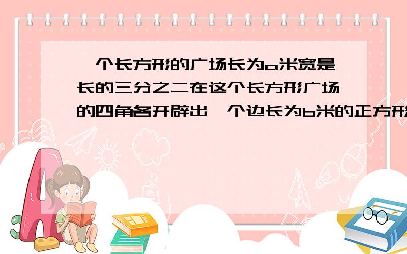 一个长方形的广场长为a米宽是长的三分之二在这个长方形广场的四角各开辟出一个边长为b米的正方形花圃1.请列式表示广场空地的面积2.若广场的长为300米,那么花圃的边长为二十米那么广场