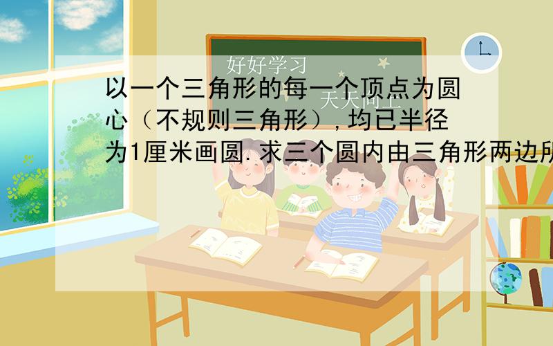 以一个三角形的每一个顶点为圆心（不规则三角形）,均已半径为1厘米画圆.求三个圆内由三角形两边所形成的夹角扇形的面积.