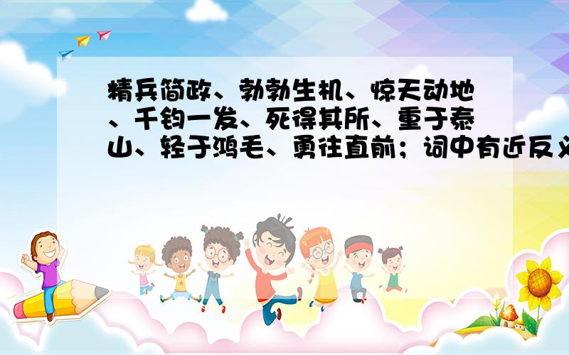 精兵简政、勃勃生机、惊天动地、千钧一发、死得其所、重于泰山、轻于鸿毛、勇往直前；词中有近反义词没?