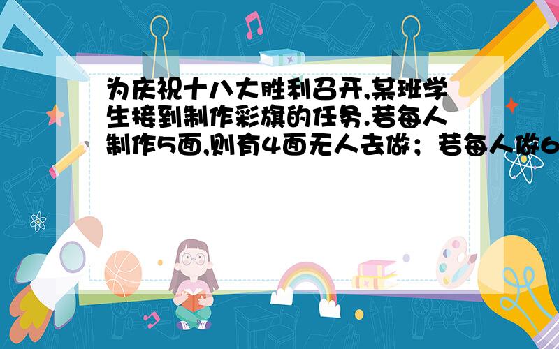 为庆祝十八大胜利召开,某班学生接到制作彩旗的任务.若每人制作5面,则有4面无人去做；若每人做6面,则1人只做4面,有2人没做彩旗任务.求这个班的人数与彩旗数.请在设想一个熟悉的问题情境