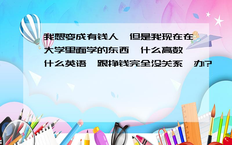 我想变成有钱人,但是我现在在大学里面学的东西,什么高数,什么英语,跟挣钱完全没关系咋办?