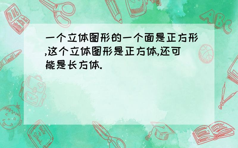 一个立体图形的一个面是正方形,这个立体图形是正方体,还可能是长方体.