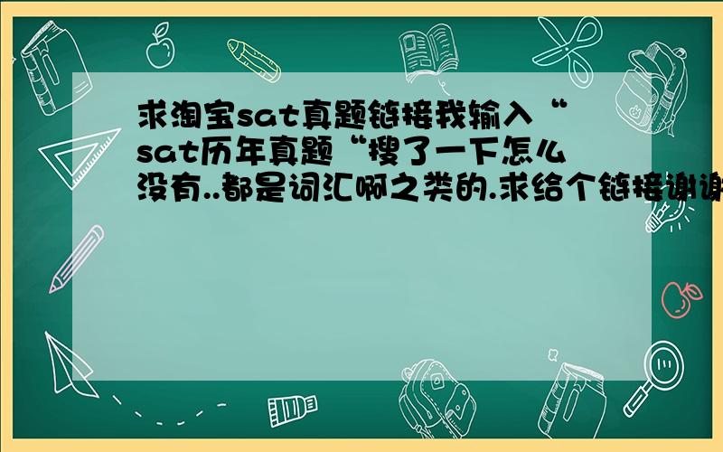 求淘宝sat真题链接我输入“sat历年真题“搜了一下怎么没有..都是词汇啊之类的.求给个链接谢谢