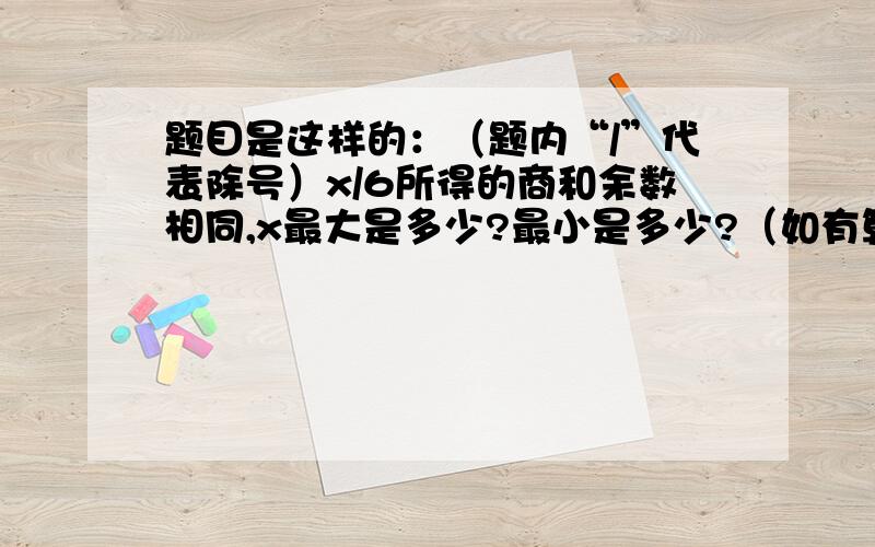 题目是这样的：（题内“/”代表除号）x/6所得的商和余数相同,x最大是多少?最小是多少?（如有算式,请明细） 如果可以,