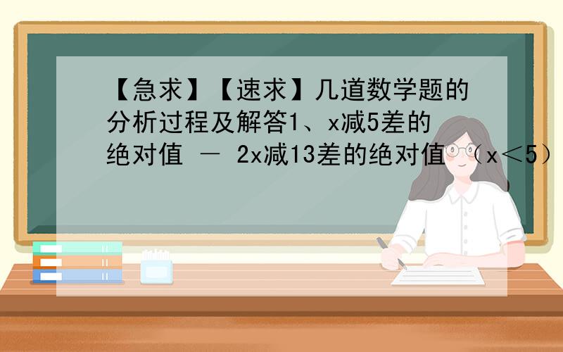 【急求】【速求】几道数学题的分析过程及解答1、x减5差的绝对值 － 2x减13差的绝对值 （x＜5）2、请利用绝对值的几何意义证明：   对于任意实数x都有：x减1差的绝对值 加 x减2差的绝对值