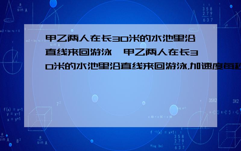 甲乙两人在长30米的水池里沿直线来回游泳,甲乙两人在长30米的水池里沿直线来回游泳，加速度每秒1米，乙速度每秒0.6米，他们同时从水池的两端出发，来回共游了11分钟，如果不计转向时