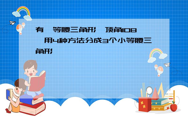 有一等腰三角形,顶角108°,用4种方法分成3个小等腰三角形